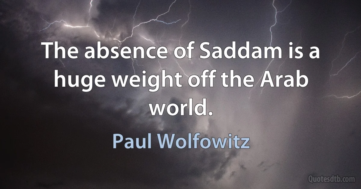 The absence of Saddam is a huge weight off the Arab world. (Paul Wolfowitz)