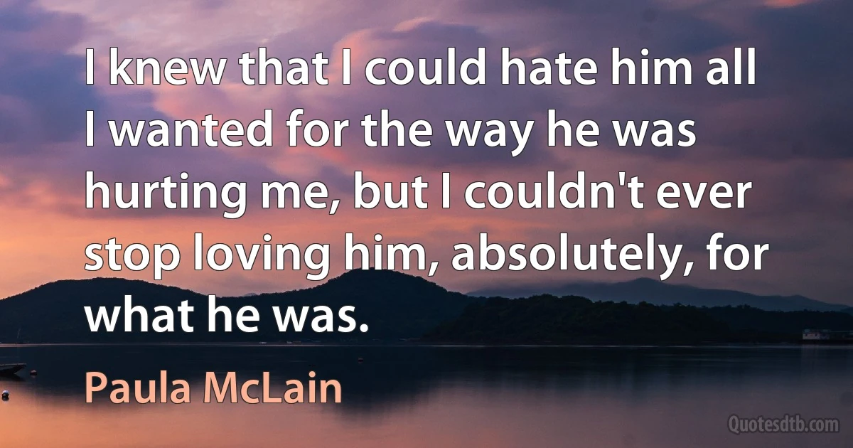 I knew that I could hate him all I wanted for the way he was hurting me, but I couldn't ever stop loving him, absolutely, for what he was. (Paula McLain)