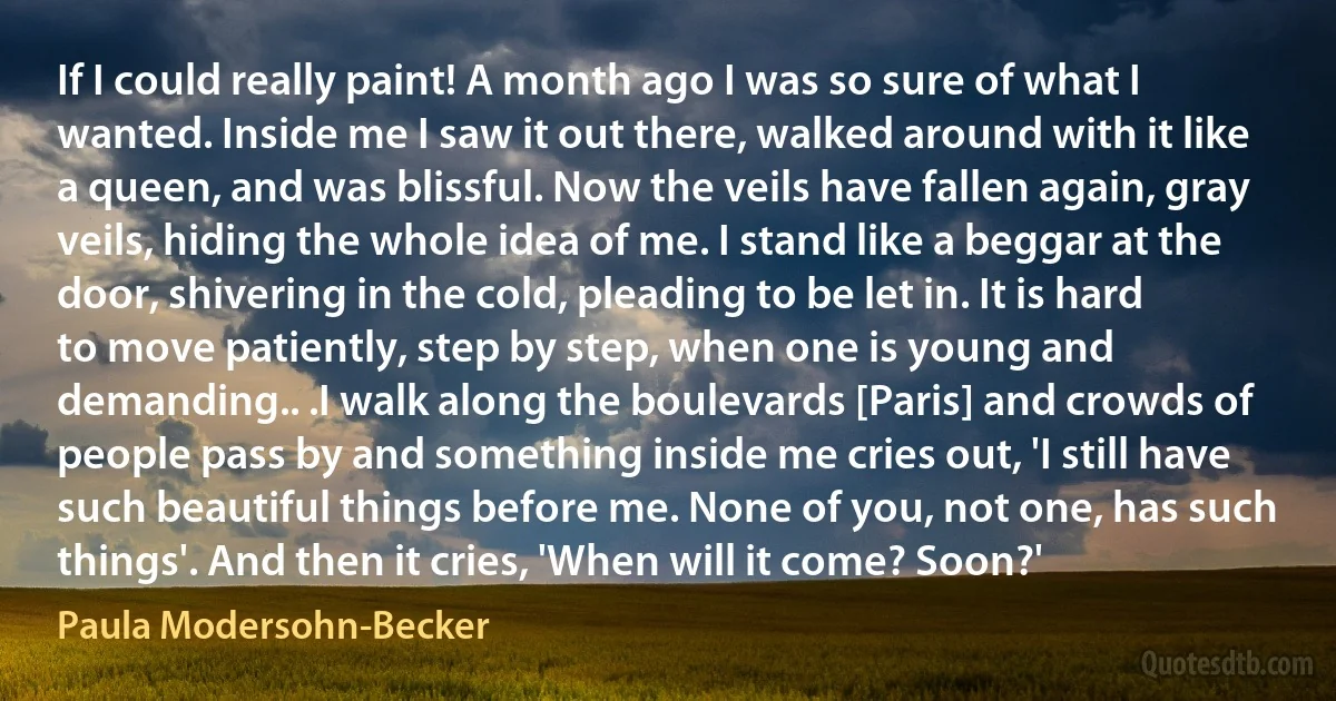 If I could really paint! A month ago I was so sure of what I wanted. Inside me I saw it out there, walked around with it like a queen, and was blissful. Now the veils have fallen again, gray veils, hiding the whole idea of me. I stand like a beggar at the door, shivering in the cold, pleading to be let in. It is hard to move patiently, step by step, when one is young and demanding.. .I walk along the boulevards [Paris] and crowds of people pass by and something inside me cries out, 'I still have such beautiful things before me. None of you, not one, has such things'. And then it cries, 'When will it come? Soon?' (Paula Modersohn-Becker)