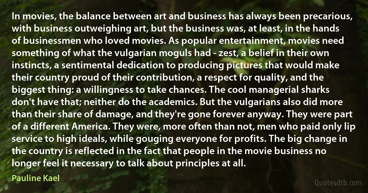 In movies, the balance between art and business has always been precarious, with business outweighing art, but the business was, at least, in the hands of businessmen who loved movies. As popular entertainment, movies need something of what the vulgarian moguls had - zest, a belief in their own instincts, a sentimental dedication to producing pictures that would make their country proud of their contribution, a respect for quality, and the biggest thing: a willingness to take chances. The cool managerial sharks don't have that; neither do the academics. But the vulgarians also did more than their share of damage, and they're gone forever anyway. They were part of a different America. They were, more often than not, men who paid only lip service to high ideals, while gouging everyone for profits. The big change in the country is reflected in the fact that people in the movie business no longer feel it necessary to talk about principles at all. (Pauline Kael)