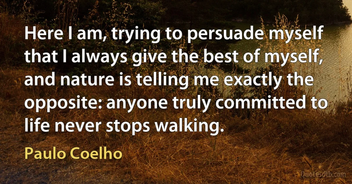 Here I am, trying to persuade myself that I always give the best of myself, and nature is telling me exactly the opposite: anyone truly committed to life never stops walking. (Paulo Coelho)