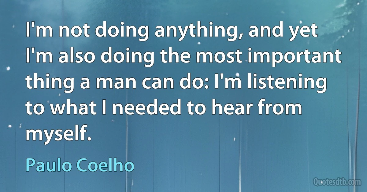 I'm not doing anything, and yet I'm also doing the most important thing a man can do: I'm listening to what I needed to hear from myself. (Paulo Coelho)