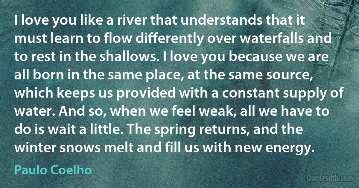 I love you like a river that understands that it must learn to flow differently over waterfalls and to rest in the shallows. I love you because we are all born in the same place, at the same source, which keeps us provided with a constant supply of water. And so, when we feel weak, all we have to do is wait a little. The spring returns, and the winter snows melt and fill us with new energy. (Paulo Coelho)