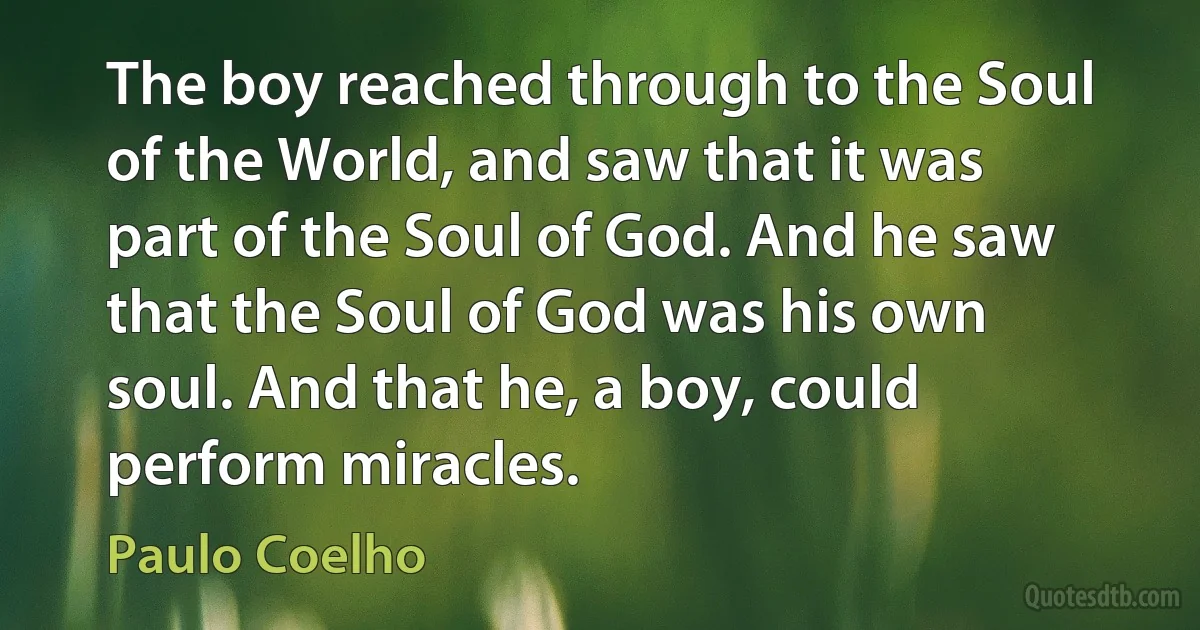 The boy reached through to the Soul of the World, and saw that it was part of the Soul of God. And he saw that the Soul of God was his own soul. And that he, a boy, could perform miracles. (Paulo Coelho)