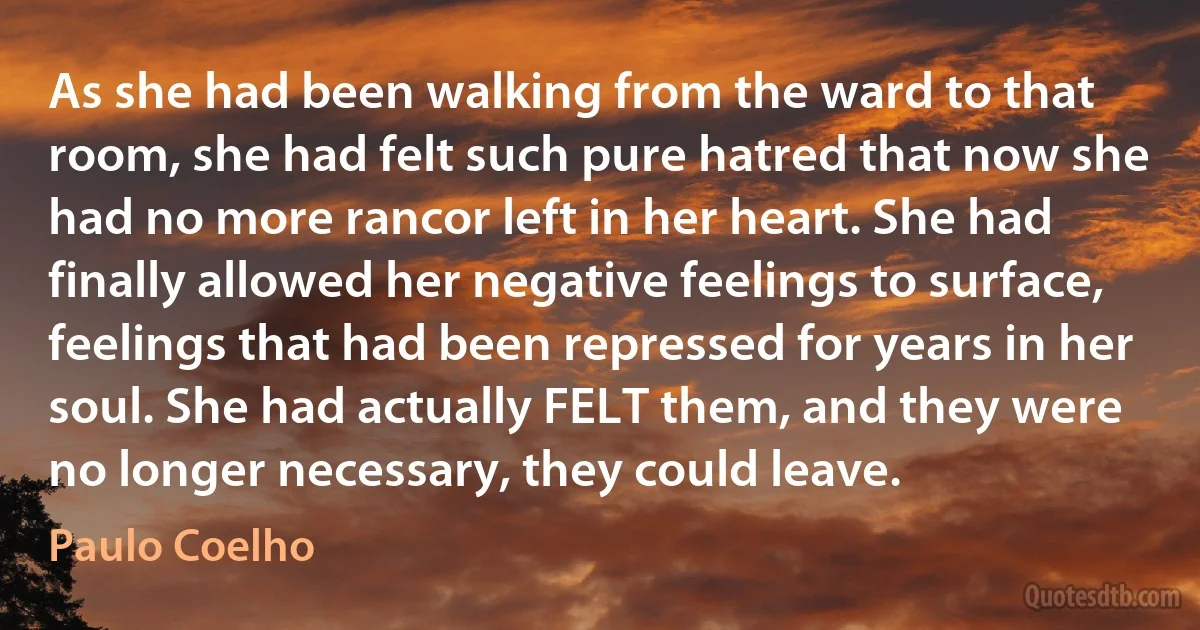 As she had been walking from the ward to that room, she had felt such pure hatred that now she had no more rancor left in her heart. She had finally allowed her negative feelings to surface, feelings that had been repressed for years in her soul. She had actually FELT them, and they were no longer necessary, they could leave. (Paulo Coelho)