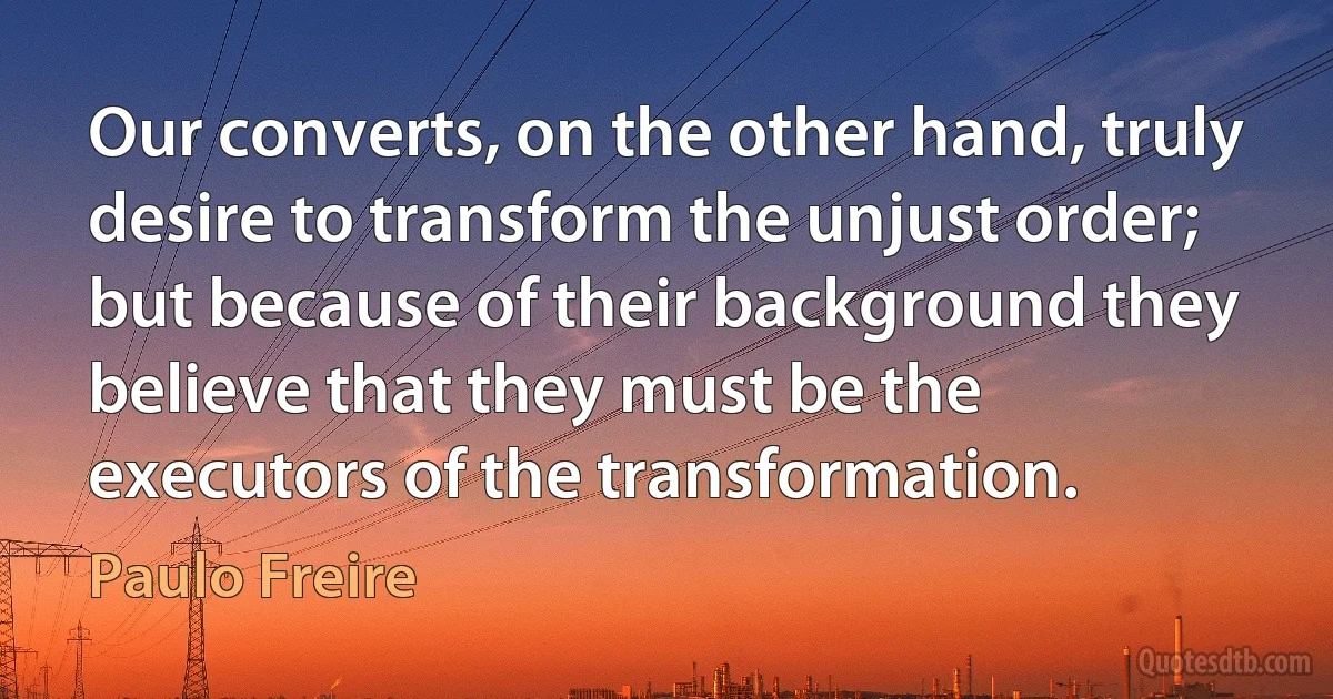 Our converts, on the other hand, truly desire to transform the unjust order; but because of their background they believe that they must be the executors of the transformation. (Paulo Freire)