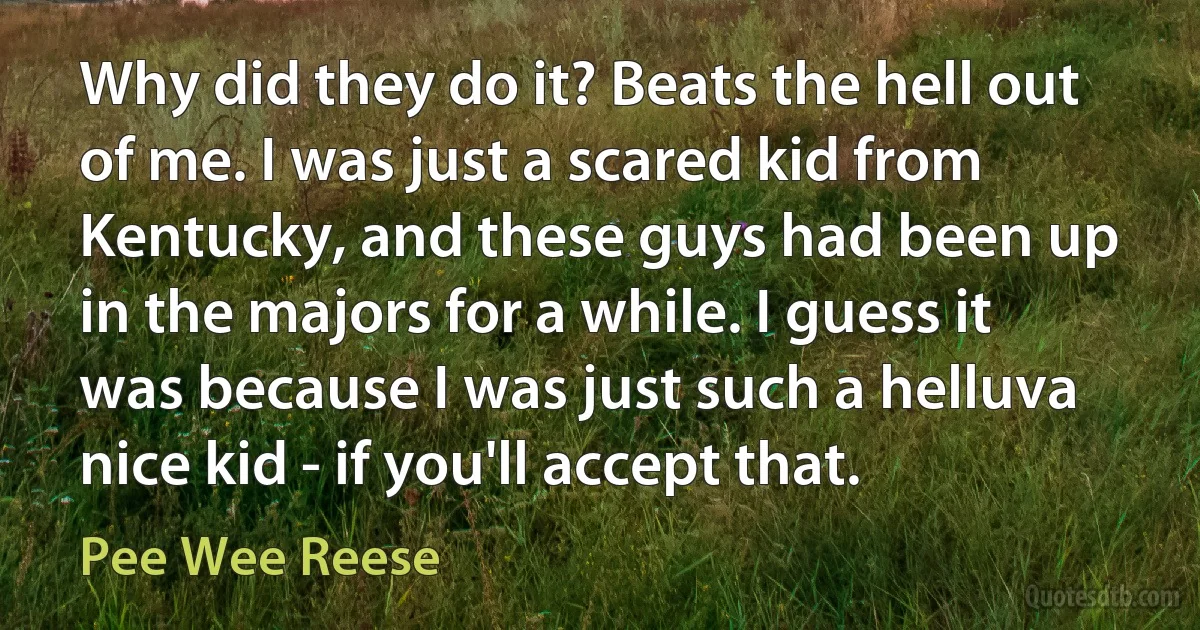 Why did they do it? Beats the hell out of me. I was just a scared kid from Kentucky, and these guys had been up in the majors for a while. I guess it was because I was just such a helluva nice kid - if you'll accept that. (Pee Wee Reese)