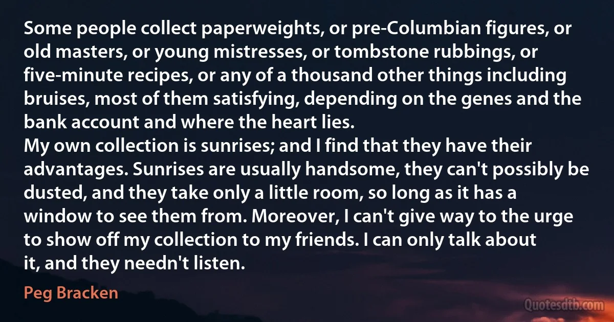 Some people collect paperweights, or pre-Columbian figures, or old masters, or young mistresses, or tombstone rubbings, or five-minute recipes, or any of a thousand other things including bruises, most of them satisfying, depending on the genes and the bank account and where the heart lies.
My own collection is sunrises; and I find that they have their advantages. Sunrises are usually handsome, they can't possibly be dusted, and they take only a little room, so long as it has a window to see them from. Moreover, I can't give way to the urge to show off my collection to my friends. I can only talk about it, and they needn't listen. (Peg Bracken)