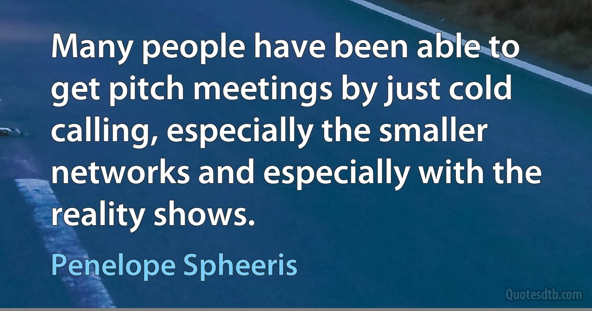 Many people have been able to get pitch meetings by just cold calling, especially the smaller networks and especially with the reality shows. (Penelope Spheeris)