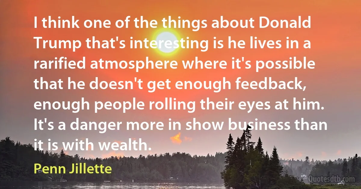 I think one of the things about Donald Trump that's interesting is he lives in a rarified atmosphere where it's possible that he doesn't get enough feedback, enough people rolling their eyes at him. It's a danger more in show business than it is with wealth. (Penn Jillette)