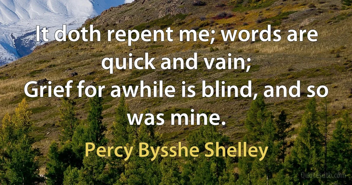 It doth repent me; words are quick and vain;
Grief for awhile is blind, and so was mine. (Percy Bysshe Shelley)