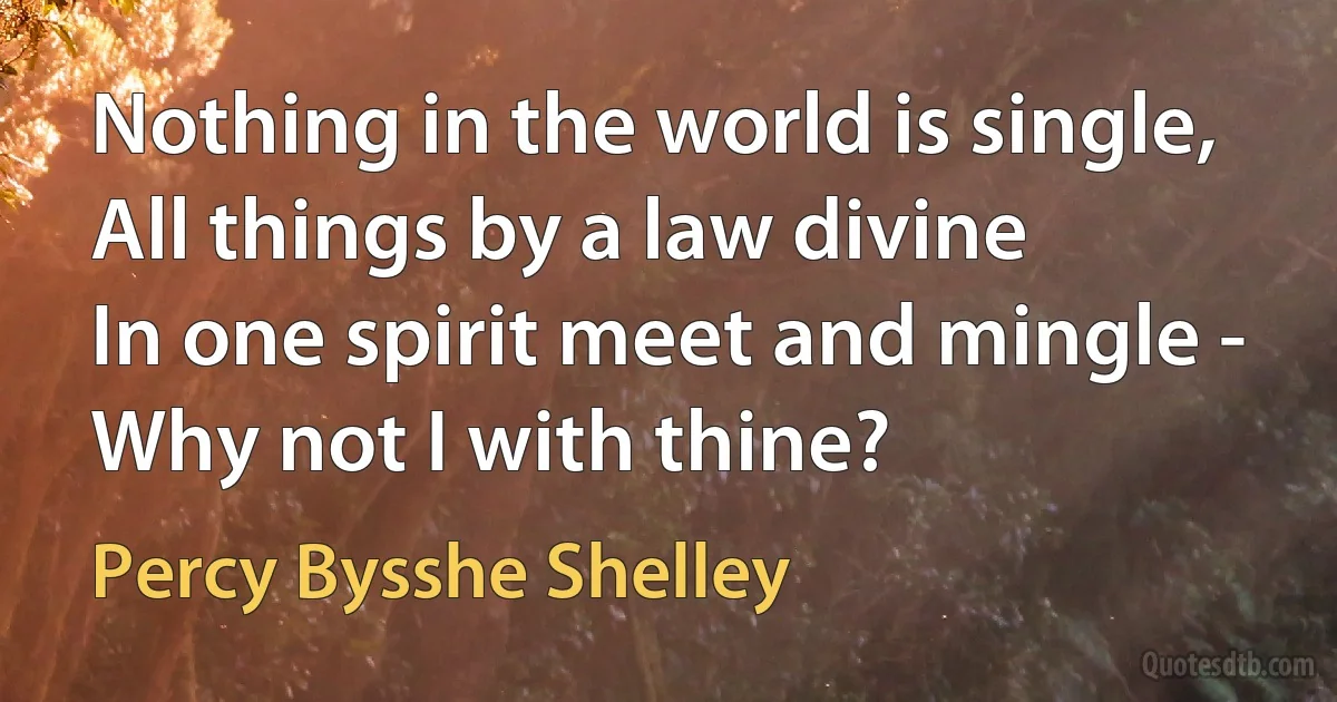 Nothing in the world is single,
All things by a law divine
In one spirit meet and mingle -
Why not I with thine? (Percy Bysshe Shelley)