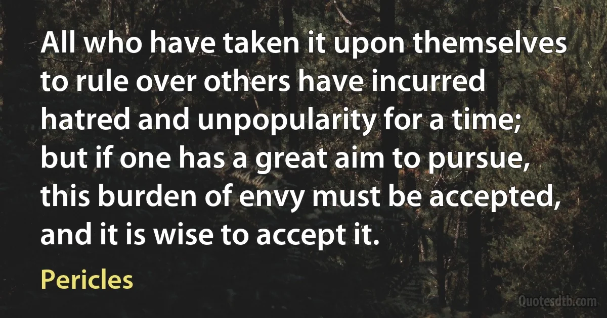 All who have taken it upon themselves to rule over others have incurred hatred and unpopularity for a time; but if one has a great aim to pursue, this burden of envy must be accepted, and it is wise to accept it. (Pericles)