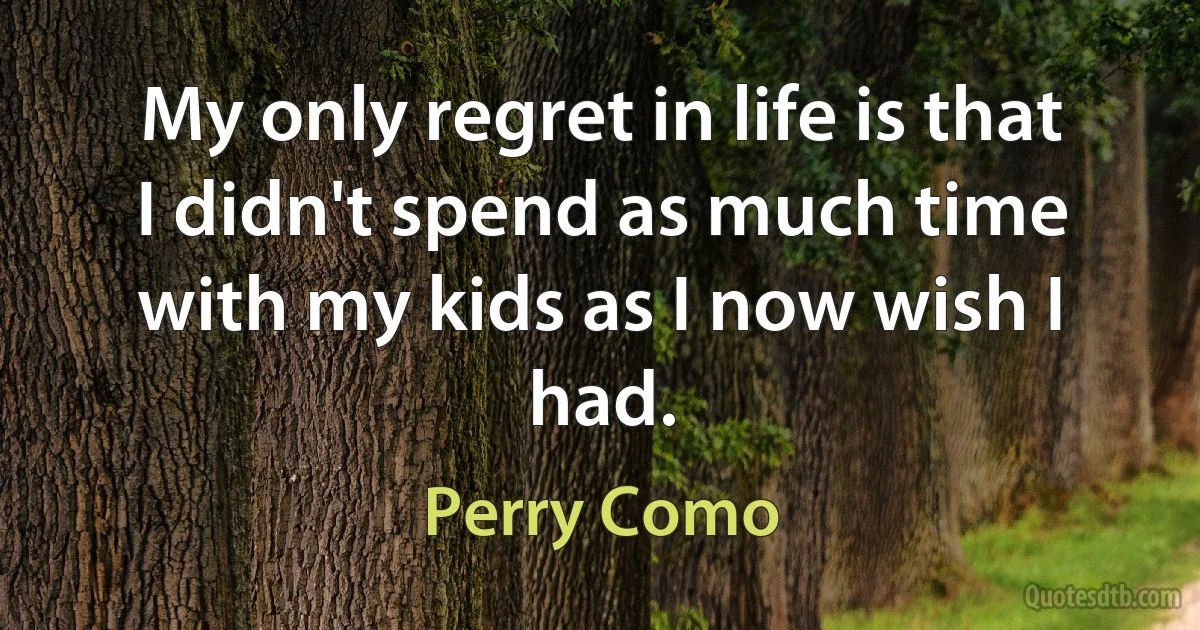 My only regret in life is that I didn't spend as much time with my kids as I now wish I had. (Perry Como)