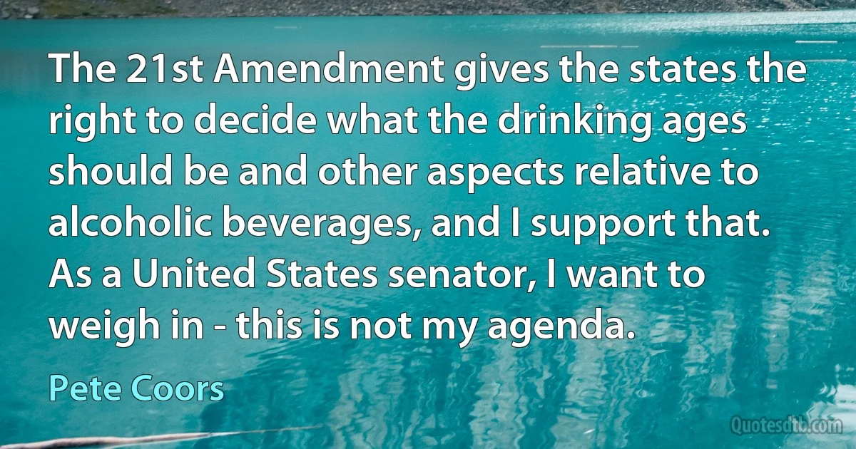 The 21st Amendment gives the states the right to decide what the drinking ages should be and other aspects relative to alcoholic beverages, and I support that. As a United States senator, I want to weigh in - this is not my agenda. (Pete Coors)