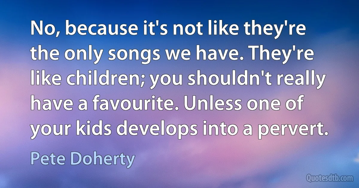 No, because it's not like they're the only songs we have. They're like children; you shouldn't really have a favourite. Unless one of your kids develops into a pervert. (Pete Doherty)