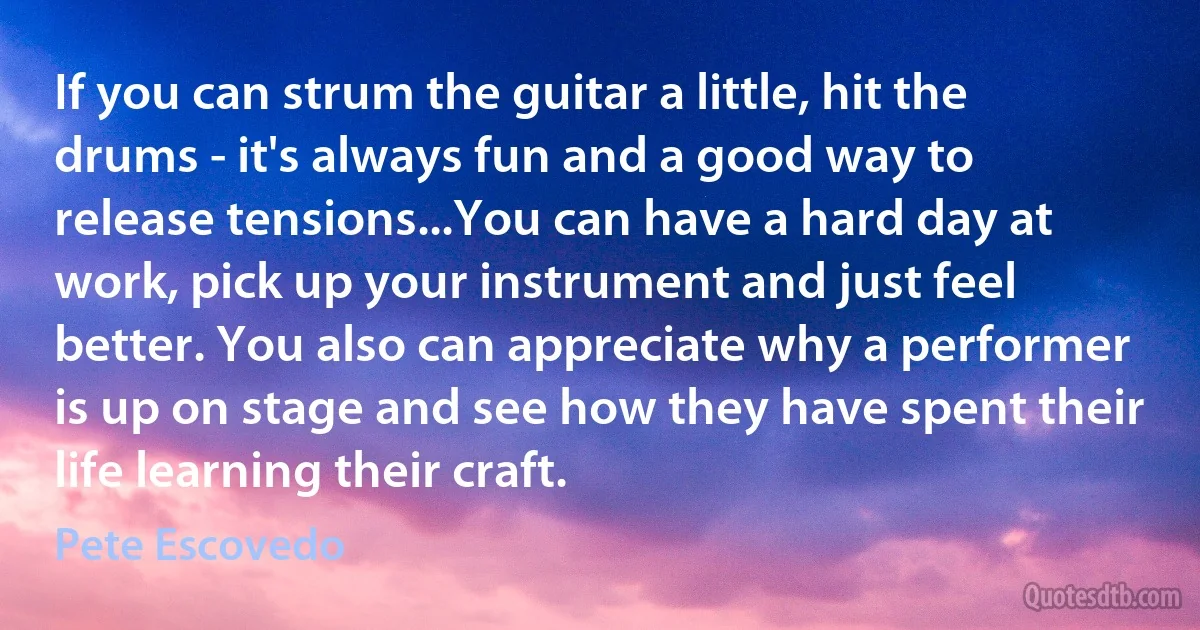 If you can strum the guitar a little, hit the drums - it's always fun and a good way to release tensions...You can have a hard day at work, pick up your instrument and just feel better. You also can appreciate why a performer is up on stage and see how they have spent their life learning their craft. (Pete Escovedo)