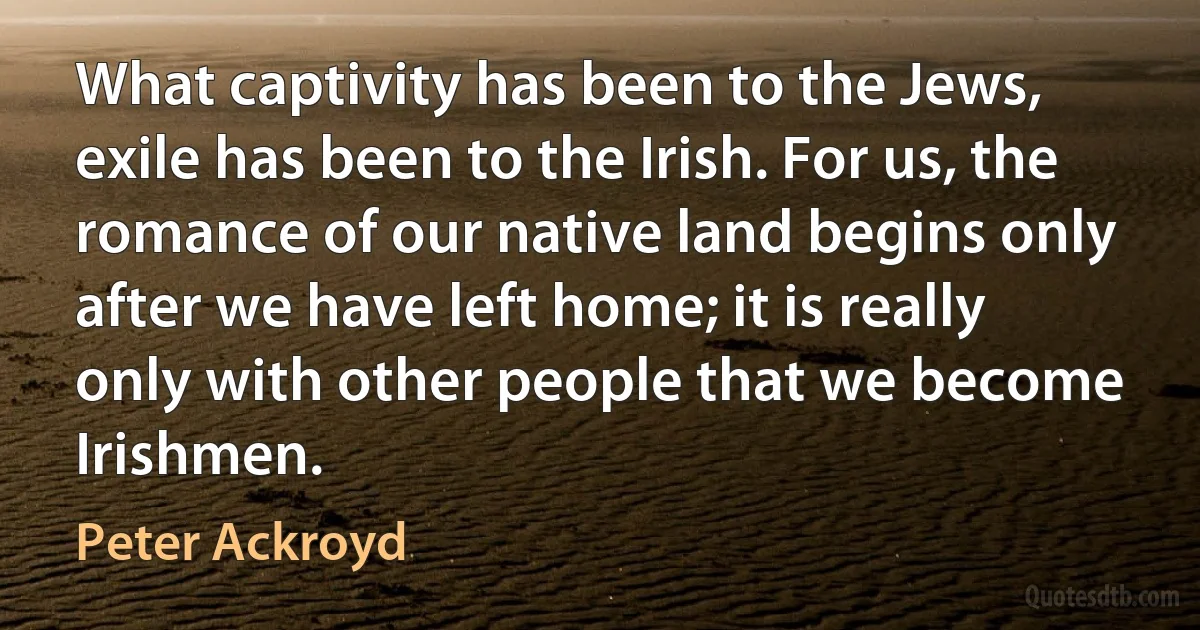 What captivity has been to the Jews, exile has been to the Irish. For us, the romance of our native land begins only after we have left home; it is really only with other people that we become Irishmen. (Peter Ackroyd)