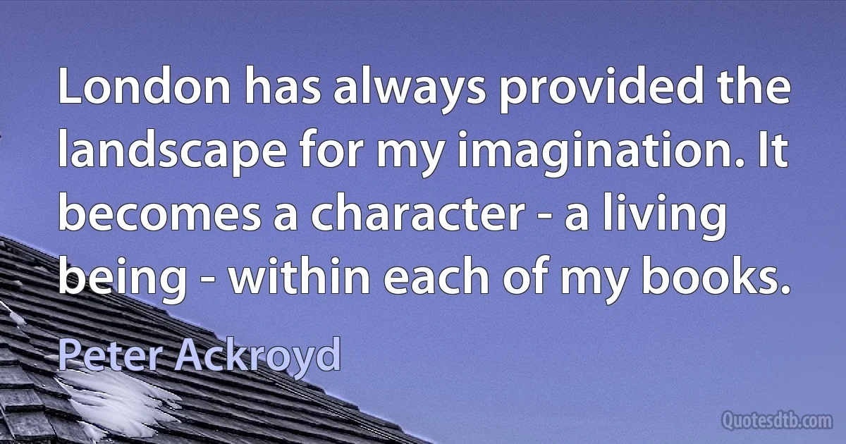 London has always provided the landscape for my imagination. It becomes a character - a living being - within each of my books. (Peter Ackroyd)