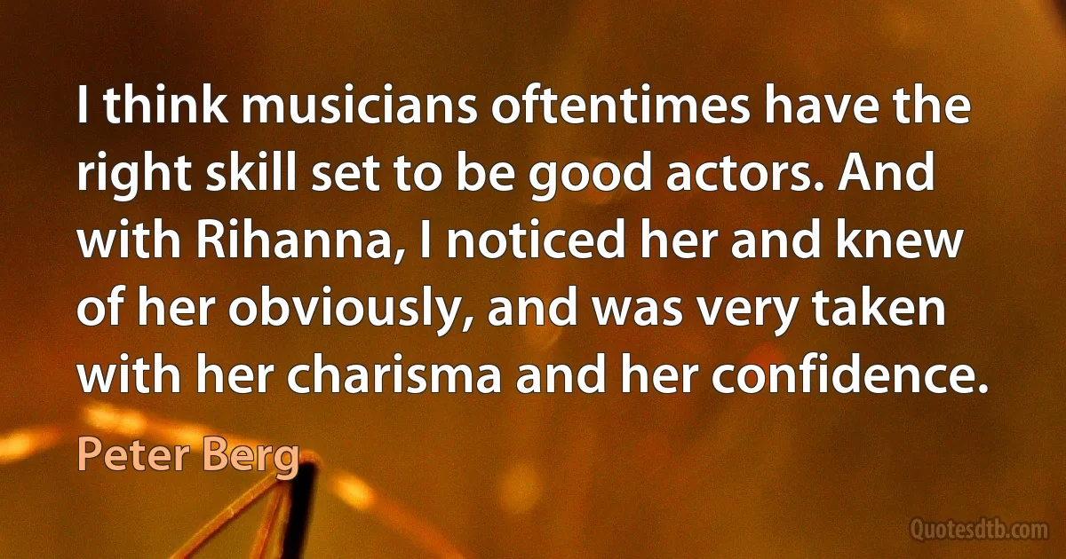 I think musicians oftentimes have the right skill set to be good actors. And with Rihanna, I noticed her and knew of her obviously, and was very taken with her charisma and her confidence. (Peter Berg)