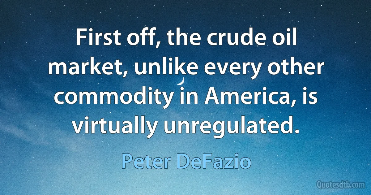 First off, the crude oil market, unlike every other commodity in America, is virtually unregulated. (Peter DeFazio)