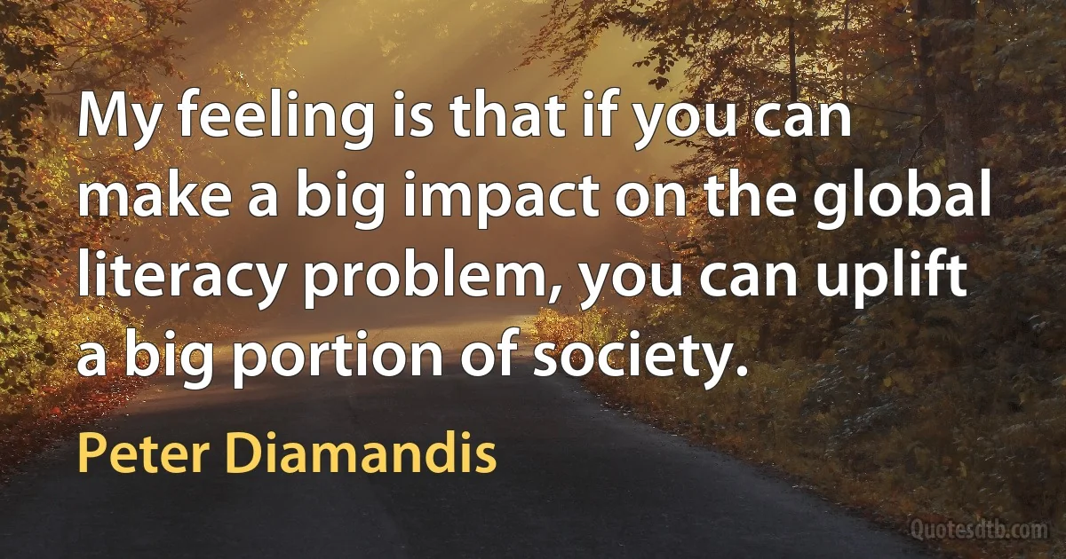 My feeling is that if you can make a big impact on the global literacy problem, you can uplift a big portion of society. (Peter Diamandis)