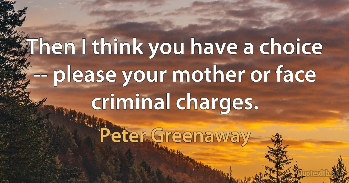 Then I think you have a choice -- please your mother or face criminal charges. (Peter Greenaway)