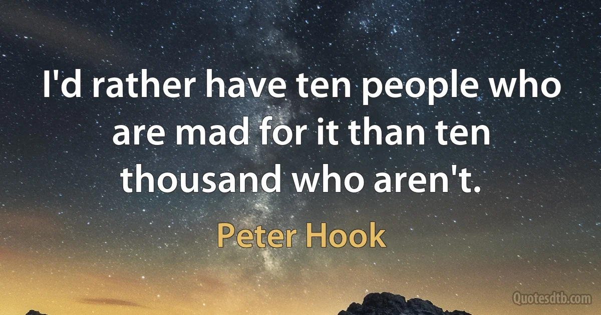 I'd rather have ten people who are mad for it than ten thousand who aren't. (Peter Hook)