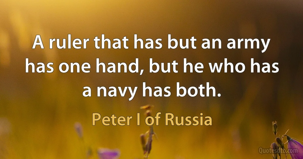 A ruler that has but an army has one hand, but he who has a navy has both. (Peter I of Russia)