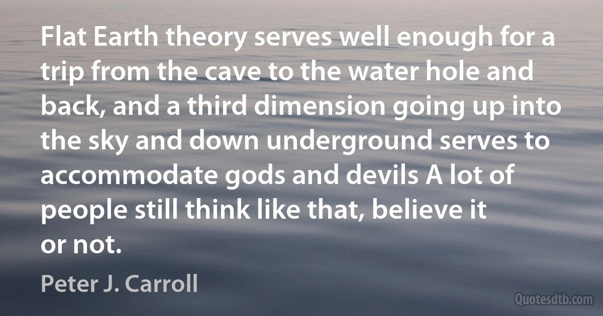 Flat Earth theory serves well enough for a trip from the cave to the water hole and back, and a third dimension going up into the sky and down underground serves to accommodate gods and devils A lot of people still think like that, believe it or not. (Peter J. Carroll)