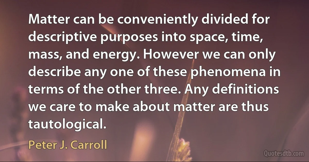 Matter can be conveniently divided for descriptive purposes into space, time, mass, and energy. However we can only describe any one of these phenomena in terms of the other three. Any definitions we care to make about matter are thus tautological. (Peter J. Carroll)