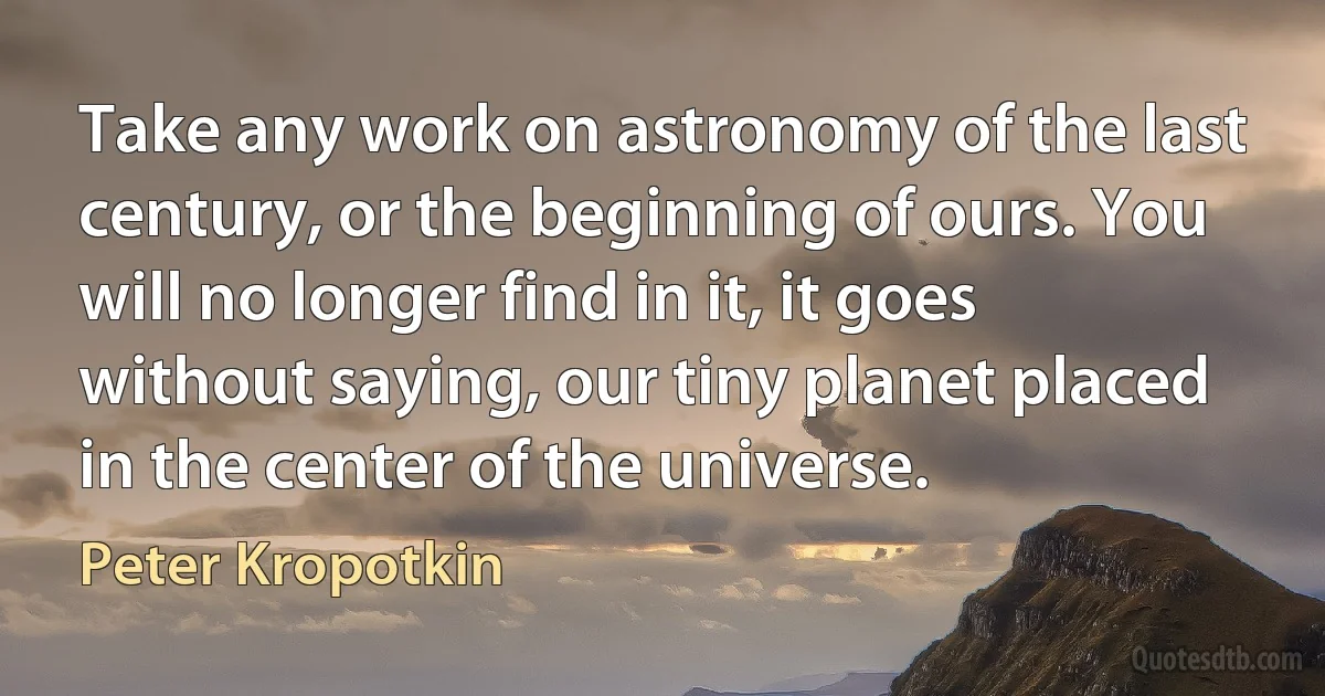 Take any work on astronomy of the last century, or the beginning of ours. You will no longer find in it, it goes without saying, our tiny planet placed in the center of the universe. (Peter Kropotkin)