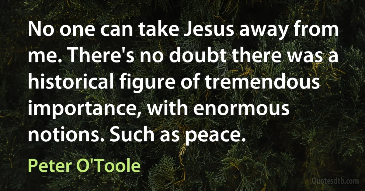 No one can take Jesus away from me. There's no doubt there was a historical figure of tremendous importance, with enormous notions. Such as peace. (Peter O'Toole)