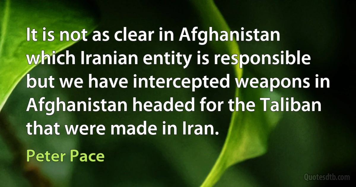 It is not as clear in Afghanistan which Iranian entity is responsible but we have intercepted weapons in Afghanistan headed for the Taliban that were made in Iran. (Peter Pace)