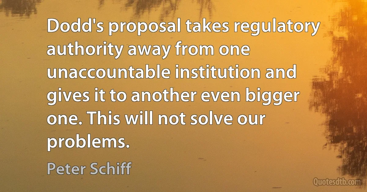 Dodd's proposal takes regulatory authority away from one unaccountable institution and gives it to another even bigger one. This will not solve our problems. (Peter Schiff)