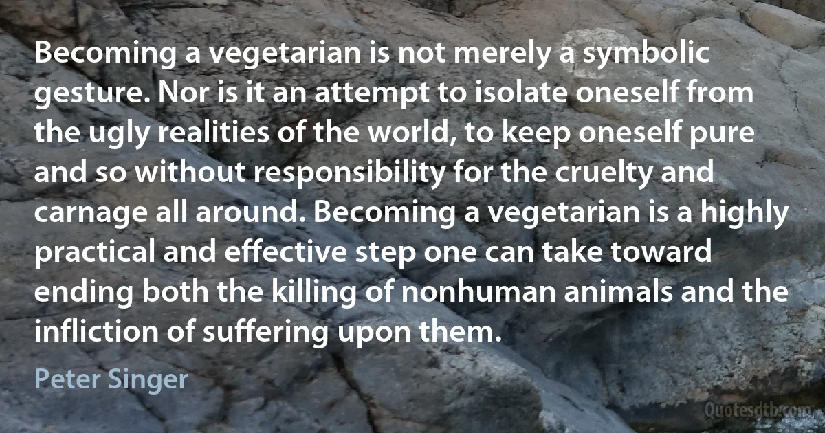 Becoming a vegetarian is not merely a symbolic gesture. Nor is it an attempt to isolate oneself from the ugly realities of the world, to keep oneself pure and so without responsibility for the cruelty and carnage all around. Becoming a vegetarian is a highly practical and effective step one can take toward ending both the killing of nonhuman animals and the infliction of suffering upon them. (Peter Singer)