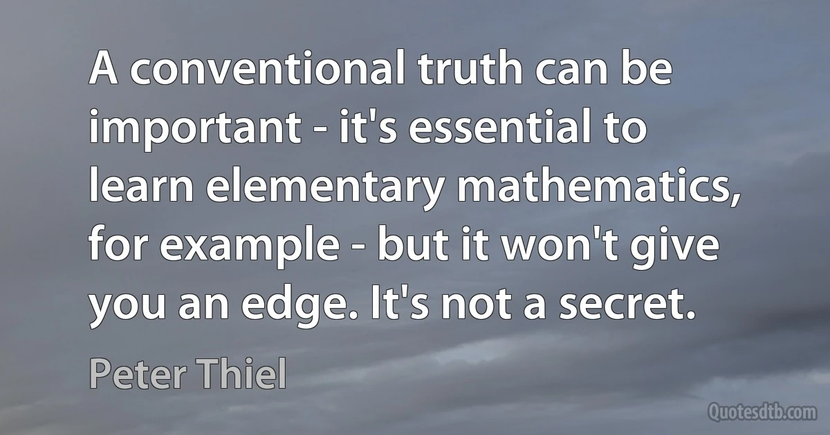 A conventional truth can be important - it's essential to learn elementary mathematics, for example - but it won't give you an edge. It's not a secret. (Peter Thiel)