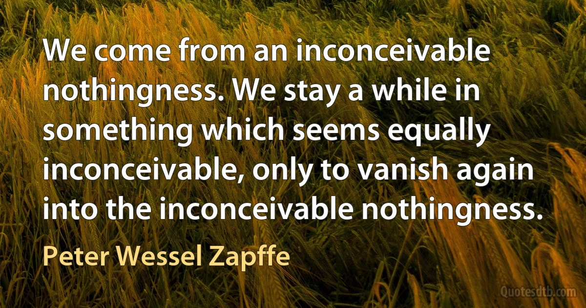 We come from an inconceivable nothingness. We stay a while in something which seems equally inconceivable, only to vanish again into the inconceivable nothingness. (Peter Wessel Zapffe)