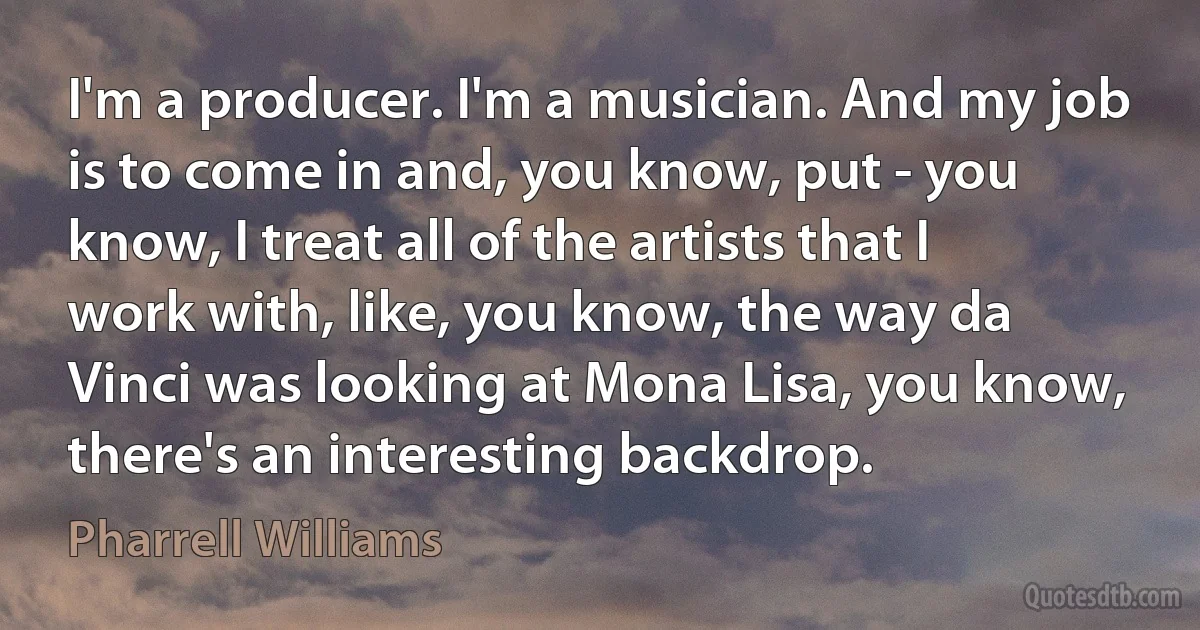 I'm a producer. I'm a musician. And my job is to come in and, you know, put - you know, I treat all of the artists that I work with, like, you know, the way da Vinci was looking at Mona Lisa, you know, there's an interesting backdrop. (Pharrell Williams)