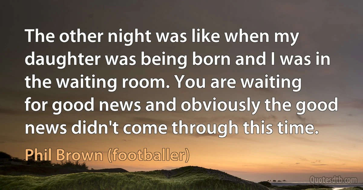 The other night was like when my daughter was being born and I was in the waiting room. You are waiting for good news and obviously the good news didn't come through this time. (Phil Brown (footballer))