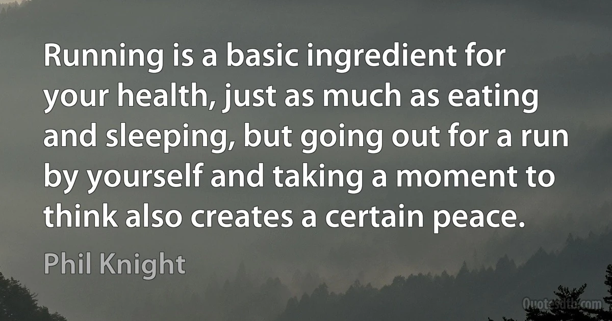 Running is a basic ingredient for your health, just as much as eating and sleeping, but going out for a run by yourself and taking a moment to think also creates a certain peace. (Phil Knight)