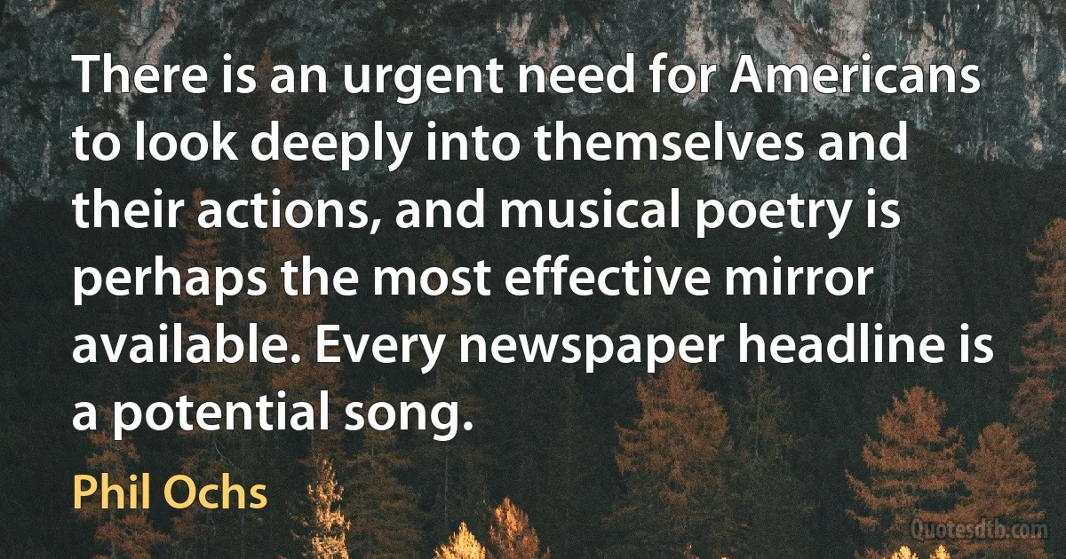 There is an urgent need for Americans to look deeply into themselves and their actions, and musical poetry is perhaps the most effective mirror available. Every newspaper headline is a potential song. (Phil Ochs)