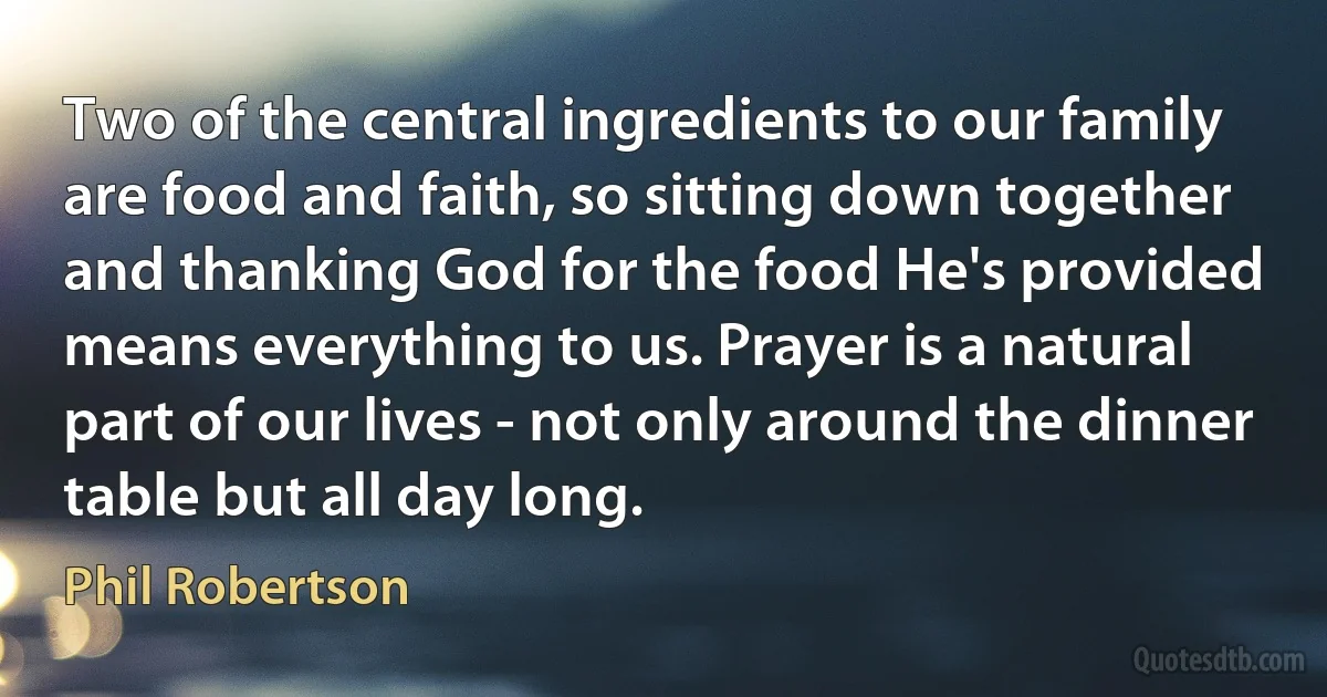 Two of the central ingredients to our family are food and faith, so sitting down together and thanking God for the food He's provided means everything to us. Prayer is a natural part of our lives - not only around the dinner table but all day long. (Phil Robertson)