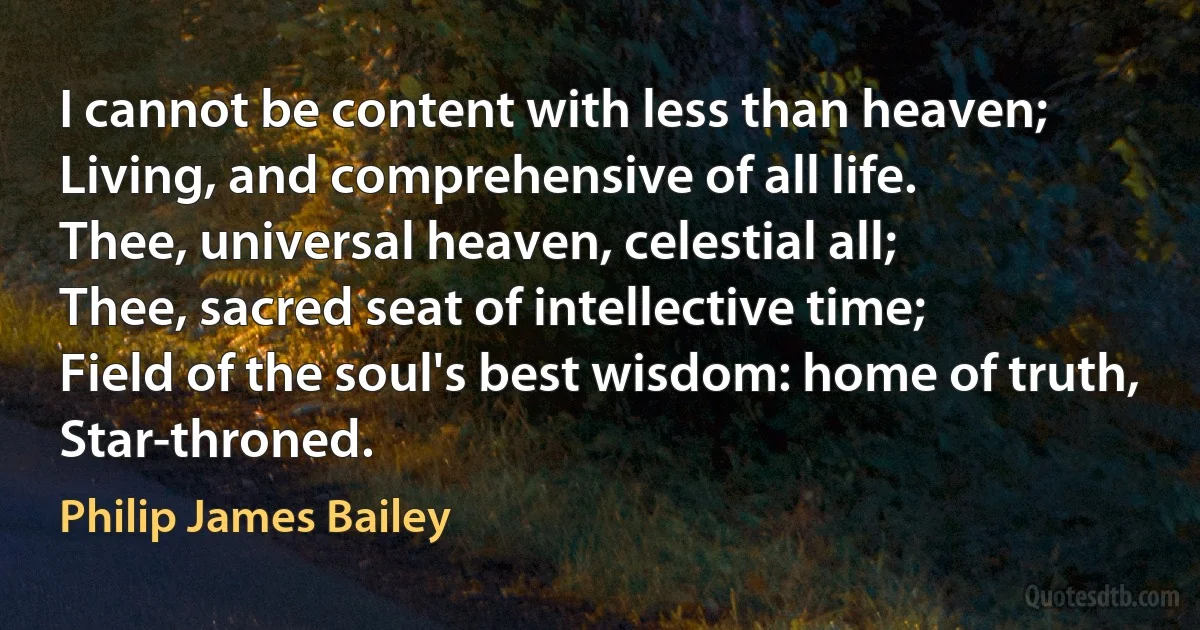 I cannot be content with less than heaven;
Living, and comprehensive of all life.
Thee, universal heaven, celestial all;
Thee, sacred seat of intellective time;
Field of the soul's best wisdom: home of truth,
Star-throned. (Philip James Bailey)