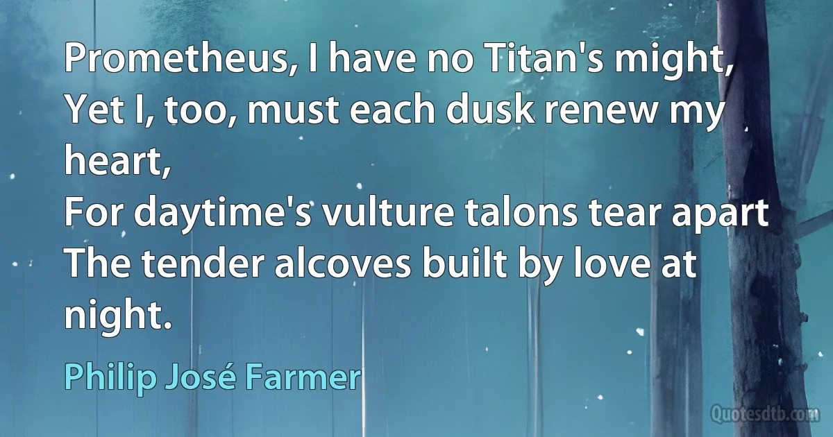 Prometheus, I have no Titan's might,
Yet I, too, must each dusk renew my heart,
For daytime's vulture talons tear apart
The tender alcoves built by love at night. (Philip José Farmer)