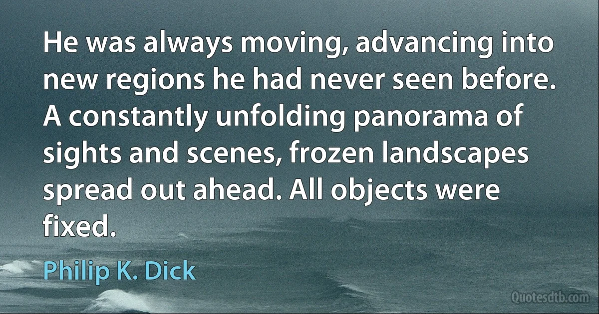 He was always moving, advancing into new regions he had never seen before. A constantly unfolding panorama of sights and scenes, frozen landscapes spread out ahead. All objects were fixed. (Philip K. Dick)