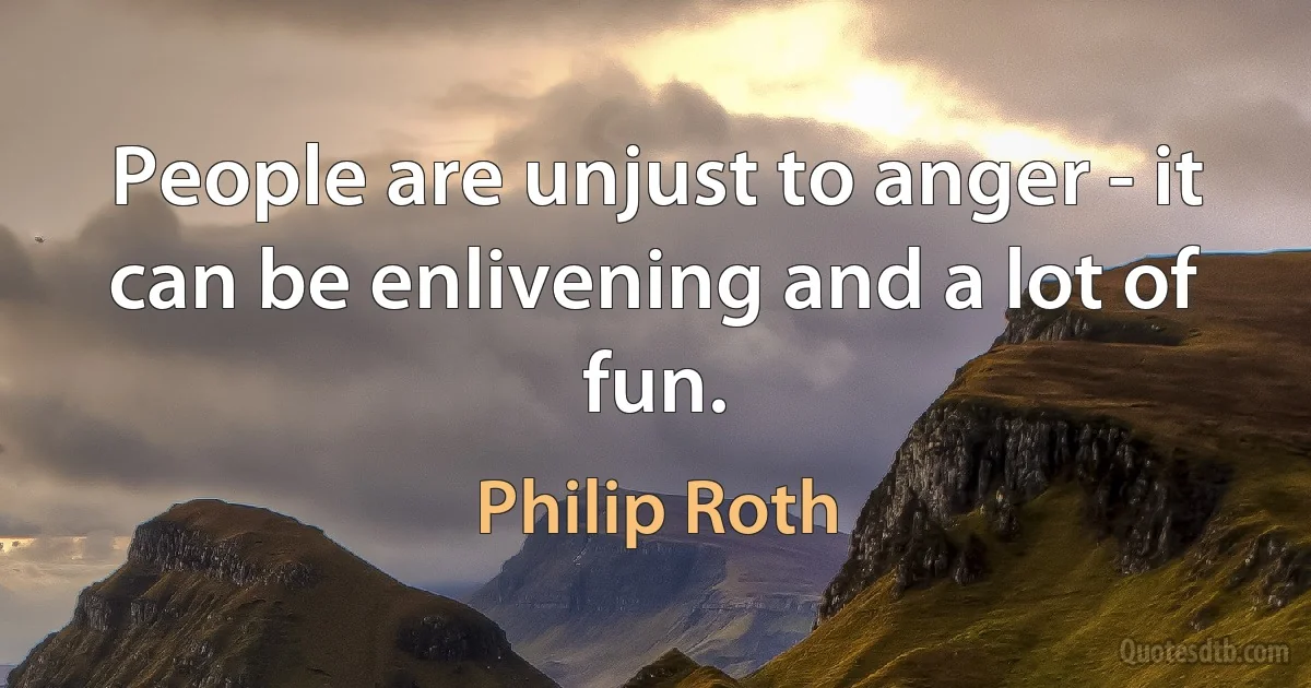 People are unjust to anger - it can be enlivening and a lot of fun. (Philip Roth)