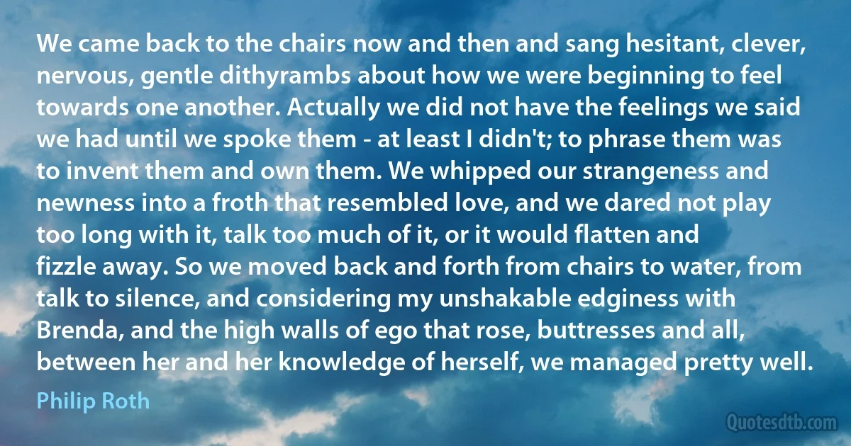 We came back to the chairs now and then and sang hesitant, clever, nervous, gentle dithyrambs about how we were beginning to feel towards one another. Actually we did not have the feelings we said we had until we spoke them - at least I didn't; to phrase them was to invent them and own them. We whipped our strangeness and newness into a froth that resembled love, and we dared not play too long with it, talk too much of it, or it would flatten and fizzle away. So we moved back and forth from chairs to water, from talk to silence, and considering my unshakable edginess with Brenda, and the high walls of ego that rose, buttresses and all, between her and her knowledge of herself, we managed pretty well. (Philip Roth)