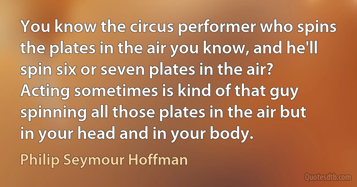 You know the circus performer who spins the plates in the air you know, and he'll spin six or seven plates in the air? Acting sometimes is kind of that guy spinning all those plates in the air but in your head and in your body. (Philip Seymour Hoffman)