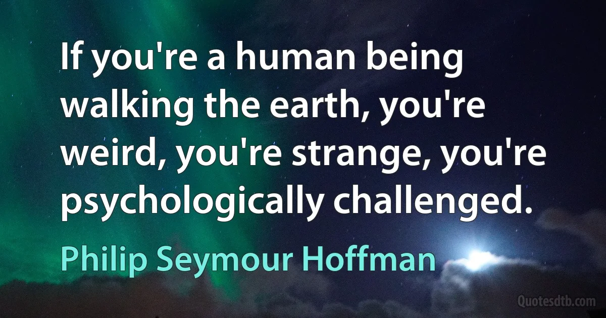 If you're a human being walking the earth, you're weird, you're strange, you're psychologically challenged. (Philip Seymour Hoffman)